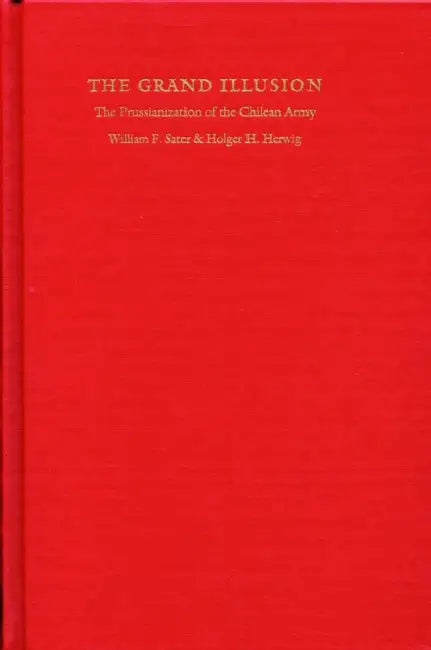 Grand Illusion: The Prussianization of the Chilean Army by William F. Sater, Holger H. Herwig