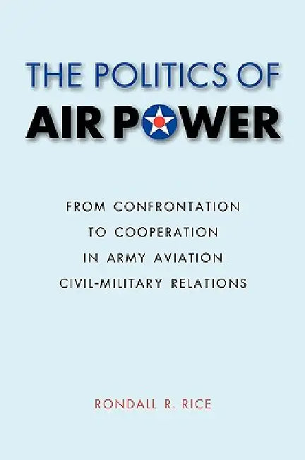 The Politics of Air Power: From Confrontation to Cooperation in Army Aviation Civil-Military Relations by Rondall R. Rice