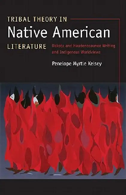 Tribal Theory in Native American Literature: Dakota and Haudenosaunee Writing and Indigenous Worldviews by Penelope Myrtle Kelsey