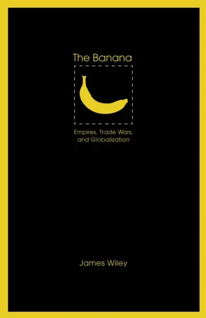 The Banana: Empires, Trade Wars, and Globalization by James Wiley
