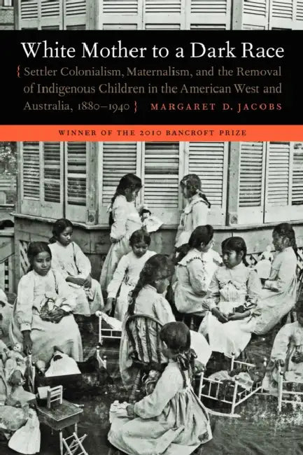 White Mother to a Dark Race: Settler Colonialism, Maternalism, and the Removal of Indigenous Children in the American West and Australia, 1880-1940 by Margaret D. Jacobs