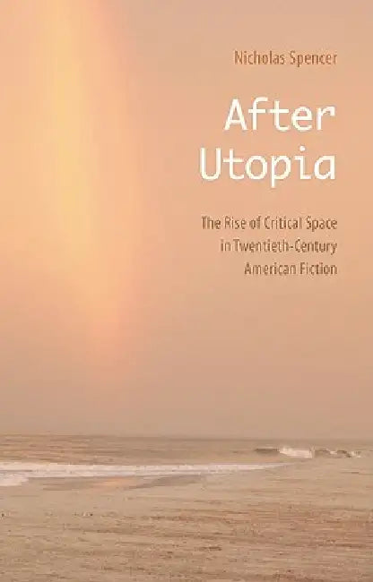 After Utopia: The Rise of Critical Space in Twentieth-Century American Fiction by Nicholas Spencer