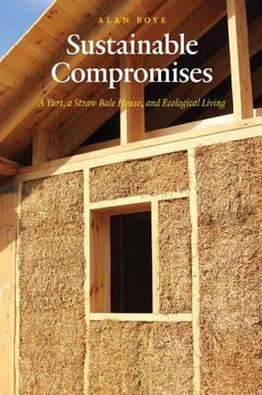 Sustainable Compromises: A Yurt, a Straw Bale House, and Ecological Living by Alan Boye