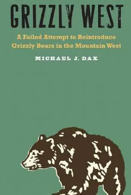 Grizzly West: A Failed Attempt to Reintroduce Grizzly Bears in the Mountain West by Michael J. Dax