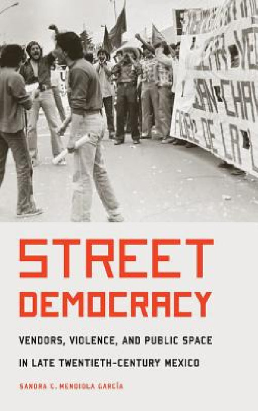 Street Democracy: Vendors, Violence, and Public Space in Late Twentieth-Century Mexico by Sandra C. Mendiola Garcia