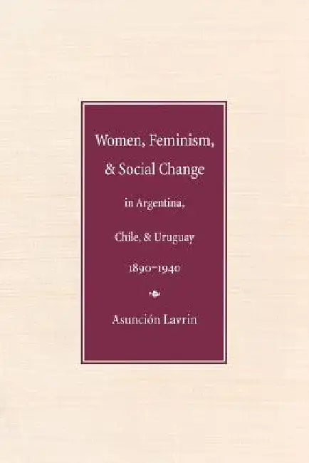 Women, Feminism, and Social Change in Argentina, Chile, and Uruguay, 1890-1940 by Asunción Lavrin
