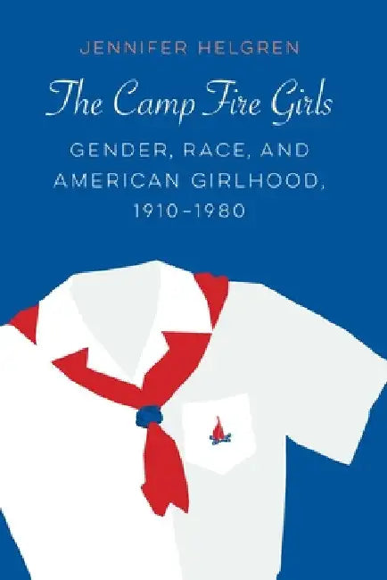 The Camp Fire Girls: Gender, Race, and American Girlhood, 1910-1980 by Jennifer Helgren