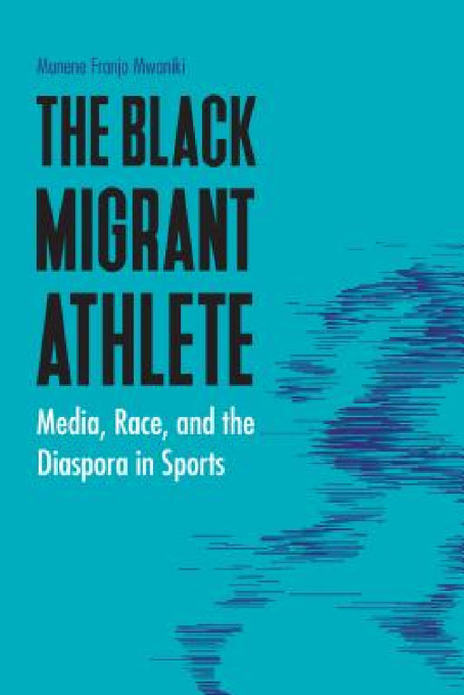 The Black Migrant Athlete: Media, Race, and the Diaspora in Sports by Munene Franjo Mwaniki