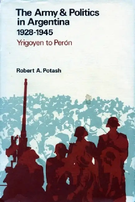 The Army and Politics in Argentina, 1928-1945: Yrigoyen to Peron by Robert A. Potash