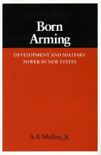 Born Arming: Development and Military Power in New States by A. F. Mullins