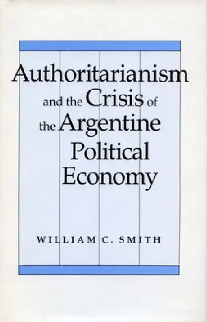 Authoritarianism and the Crisis of the Argentine Political Economy by William C. Smith