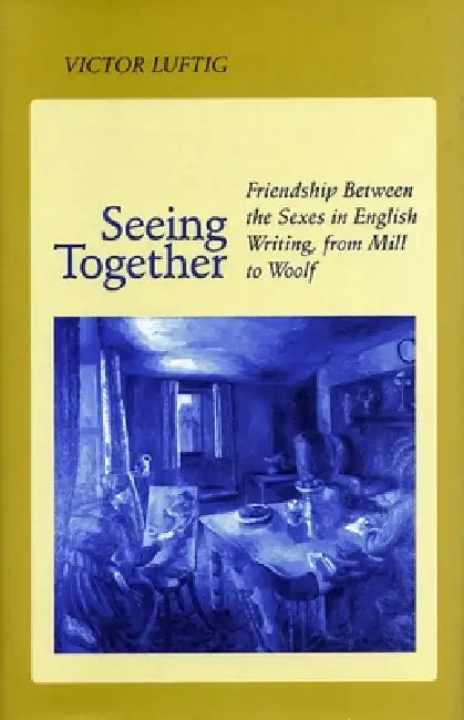 Seeing Together: Friendship Between the Sexes in English Writing from Mill to Woolf by Victor Luftig