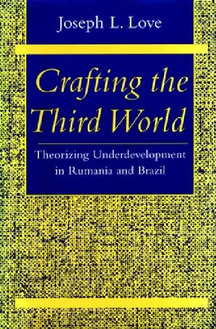 Crafting the Third World: Theorizing Underdevelopment in Rumania and Brazil by Joseph L. Love