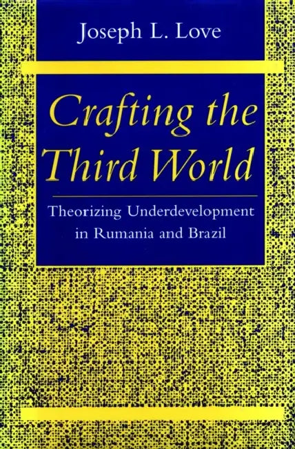 Crafting the Third World: Theorizing Underdevelopment in Rumania and Brazil by Joseph L. Love