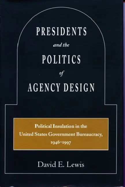 Presidents and the Politics of Agency Design: Political Insulation in the United States Government Bureaucracy, 1946-1997 by David E. Lewis
