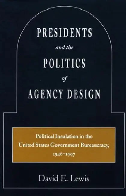 Presidents and the Politics of Agency Design: Political Insulation in the United States Government Bureaucracy, 1946-1997 by David E. Lewis