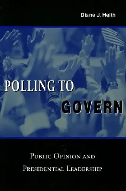 Polling to Govern: Public Opinion and Presidential Leadership by Diane J. Heith