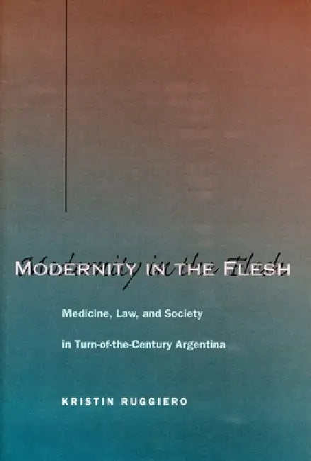 Modernity in the Flesh: Medicine, Law, and Society in Turn-Of-The-Century Argentina by Kristin Ruggiero
