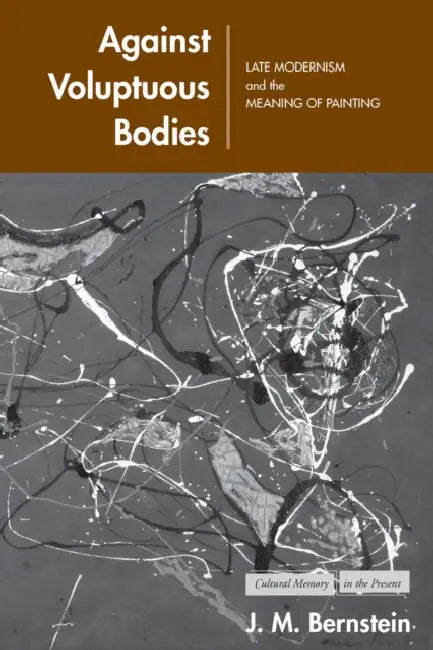 Against Voluptuous Bodies: Late Modernism and the Meaning of Painting by J. M. Bernstein