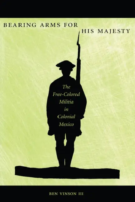 Bearing Arms for His Majesty: The Free-Colored Militia in Colonial Mexico by Ben Vinson