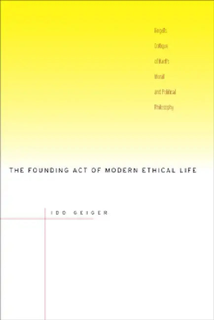 The Founding Act of Modern Ethical Life: Hegel's Critique of Kant's Moral and Political Philosophy by Ido Geiger