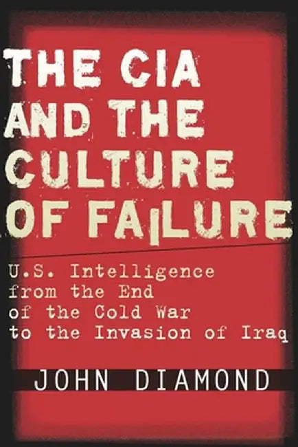 The CIA and the Culture of Failure: U.S. Intelligence from the End of the Cold War to the Invasion of Iraq by John Diamond