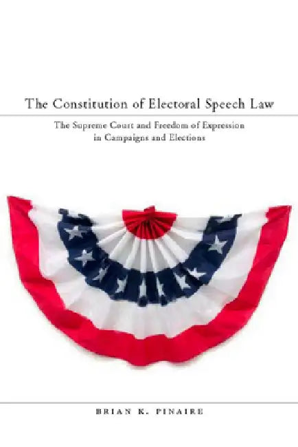 The Constitution of Electoral Speech Law: The Supreme Court and Freedom of Expression in Campaigns and Elections by Brian K. Pinaire