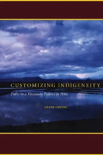 Customizing Indigeneity: Paths to a Visionary Politics in Peru by Shane Greene