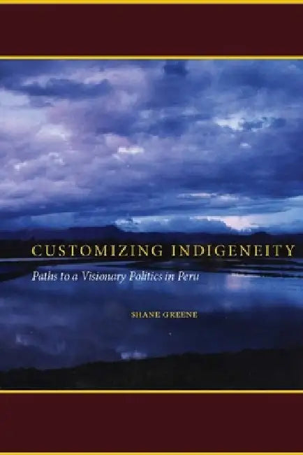 Customizing Indigeneity: Paths to a Visionary Politics in Peru by Shane Greene