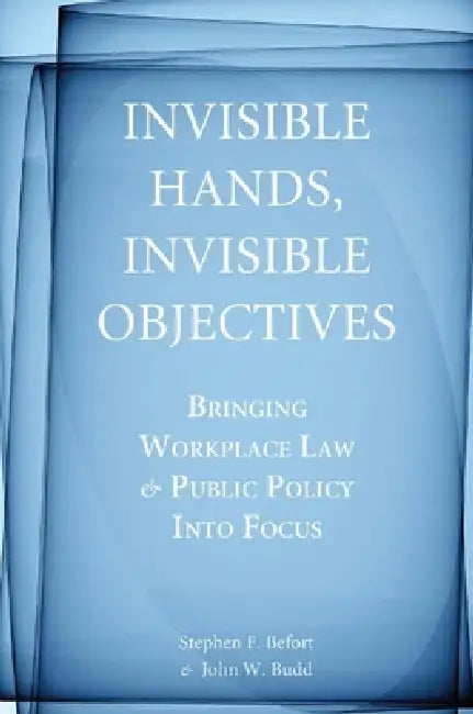Invisible Hands, Invisible Objectives: Bringing Workplace Law and Public Policy Into Focus by Stephen F. Befort, John W. Budd