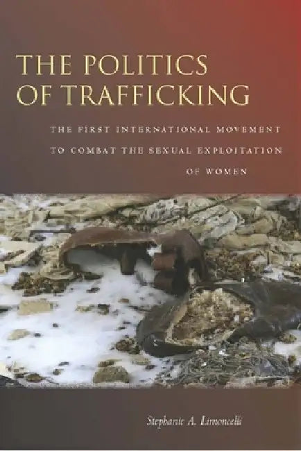 The Politics of Trafficking: The First International Movement to Combat the Sexual Exploitation of Women by Stephanie Limoncelli