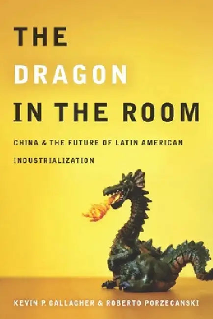 The Dragon in the Room: China and the Future of Latin American Industrialization by Kevin Gallagher, Roberto Porzecanski