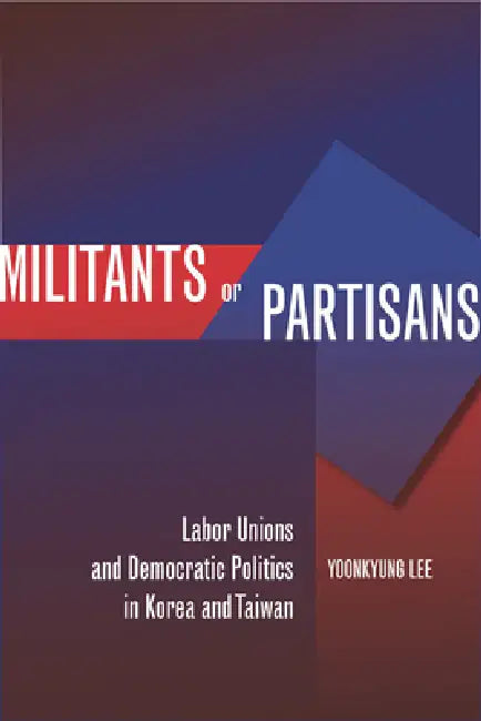 Militants or Partisans: Labor Unions and Democratic Politics in Korea and Taiwan by Yoonkyung Lee