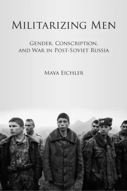 Militarizing Men: Gender, Conscription, and War in Post-Soviet Russia by Maya Eichler