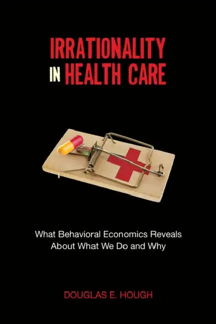Irrationality in Health Care: What Behavioral Economics Reveals about What We Do and Why by Douglas E. Hough