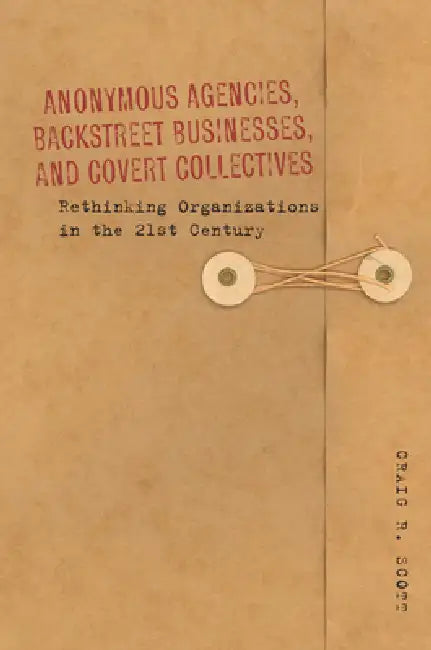 Anonymous Agencies, Backstreet Businesses, and Covert Collectives: Rethinking Organizations in the 21st Century by Craig Scott