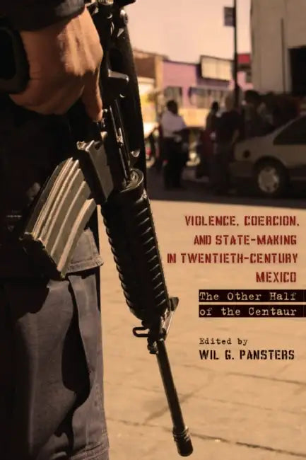 Violence, Coercion, and State-Making in Twentieth-Century Mexico: The Other Half of the Centaur by Wil G. Pansters