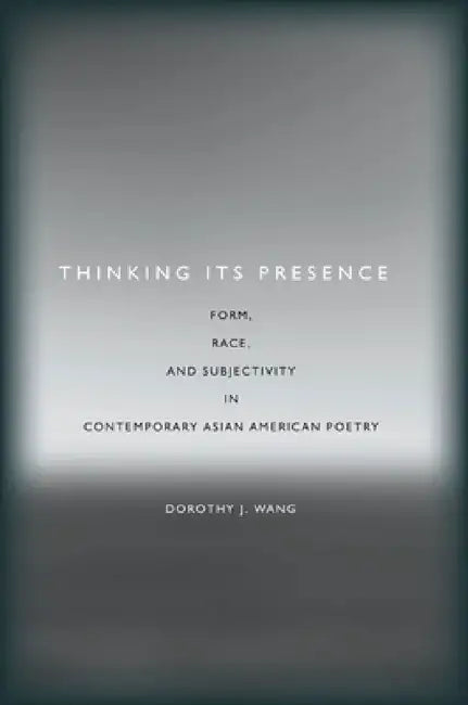 Thinking Its Presence: Form, Race, and Subjectivity in Contemporary Asian American Poetry by Dorothy J. Wang