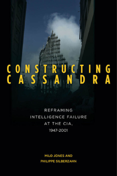 Constructing Cassandra: Reframing Intelligence Failure at the Cia, 1947-2001 by Milo Jones, Philippe Silberzahn