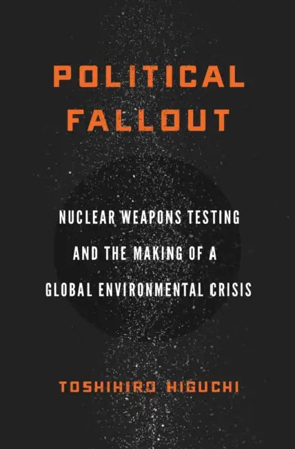 Political Fallout: Nuclear Weapons Testing and the Making of a Global Environmental Crisis by Toshihiro Higuchi