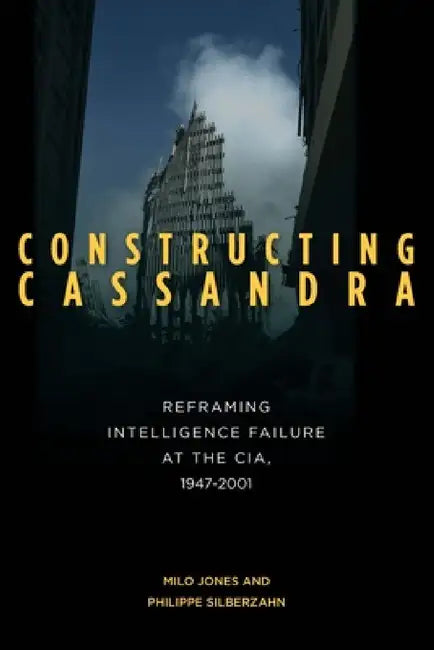 Constructing Cassandra: Reframing Intelligence Failure at the Cia, 1947-2001 by Milo Jones, Philippe Silberzahn