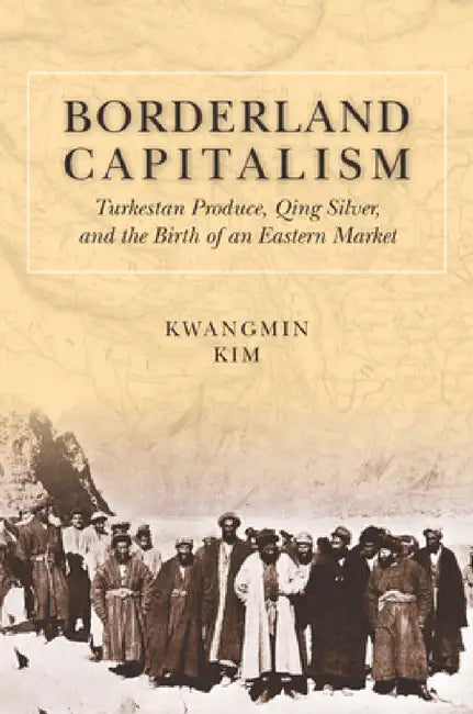 Borderland Capitalism: Turkestan Produce, Qing Silver, and the Birth of an Eastern Market by Kwangmin Kim