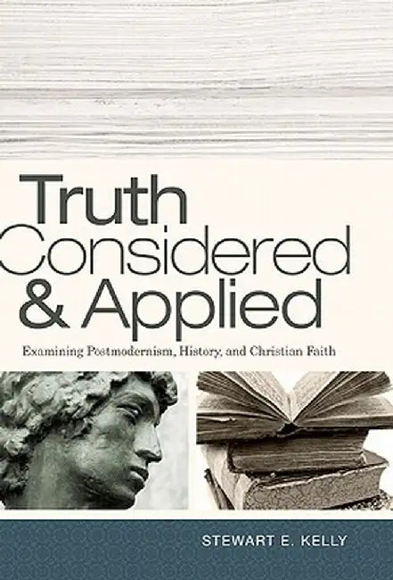 Truth Considered & Applied: Examining Postmodernism, History, and Christian Faith by Stewart E. Kelly