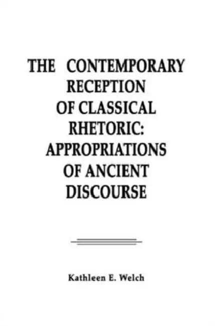 The Contemporary Reception of Classical Rhetoric: Appropriations of Ancient Discourse by Kathleen E. Welch