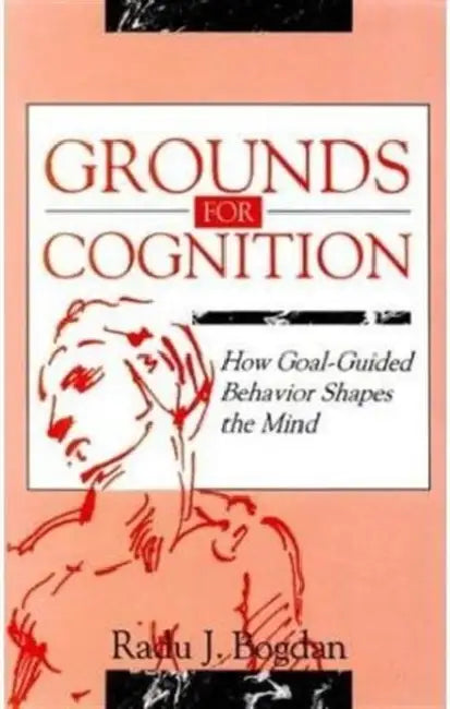 Grounds for Cognition: How Goal-guided Behavior Shapes the Mind by Radu J. Bogdan