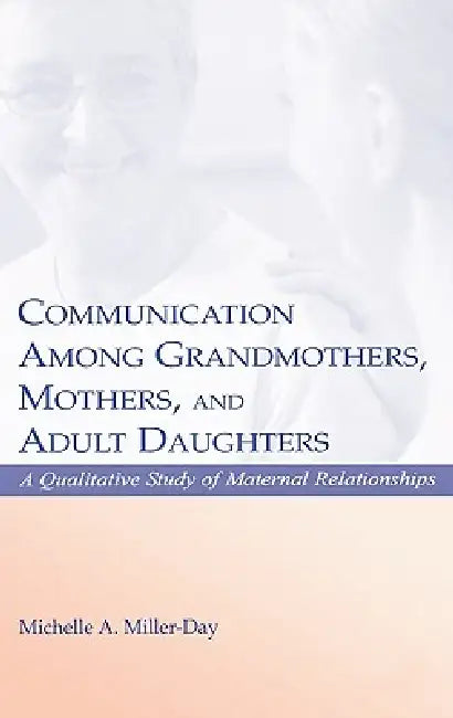 Communication Among Grandmothers, Mothers, and Adult Daughters: A Qualitative Study of Maternal Relationships by Michelle A. Miller-Day