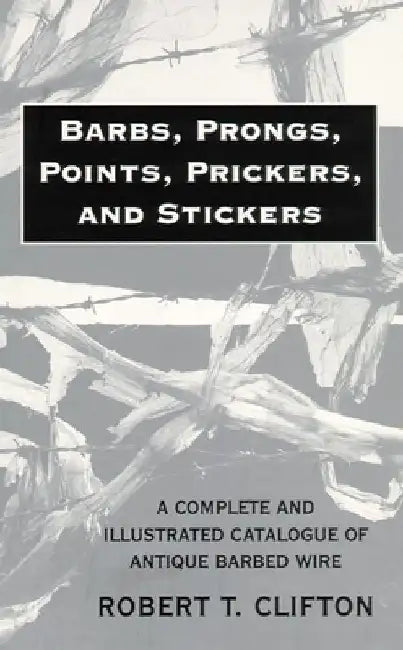Barbs, Prongs, Points, Prickers, and Stickers: A Complete and Illustrated Catalogue of Antique Barbed Wire by Robert T. Clifton