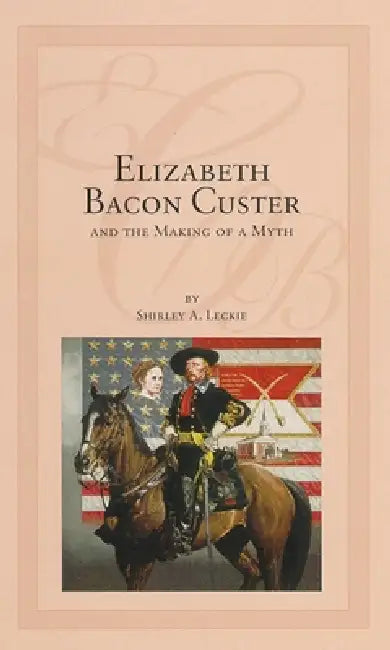 Elizabeth Bacon Custer and the Making of a Myth by Shirley A. Leckie