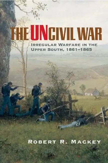The Uncivil War: Irregular Warfare in the Upper South, 1861-1865 by Robert R. Mackey