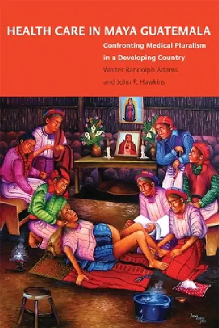 Health Care in Maya Guatemala: Confronting Medical Pluralism in a Developing Country by Walter Randolph Adams, John P. Hawkins